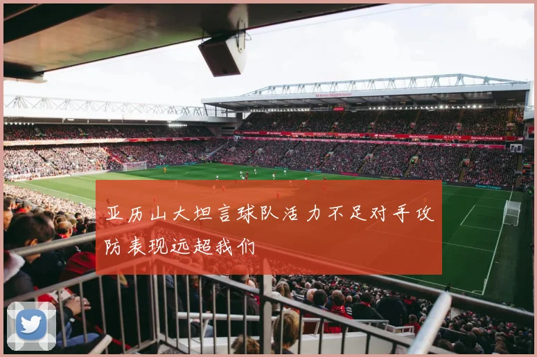 亚历山大坦言球队活力不足对手攻防表现远超我们