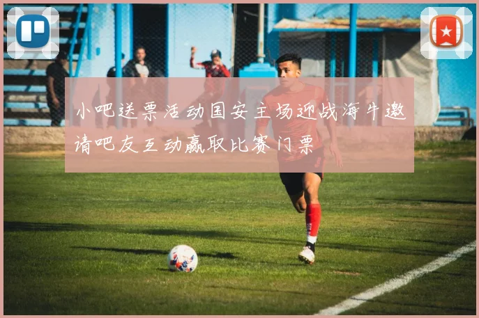 小吧送票活动国安主场迎战海牛邀请吧友互动赢取比赛门票