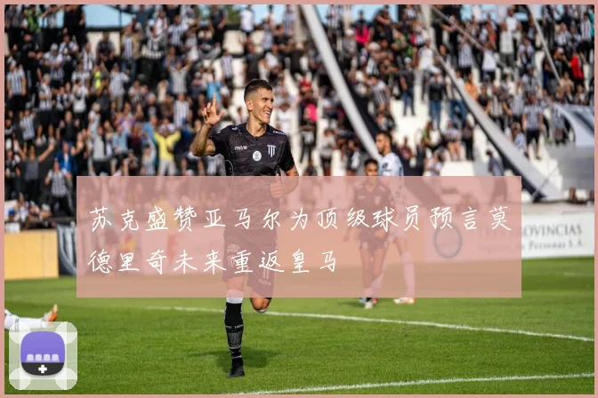 苏克盛赞亚马尔为顶级球员预言莫德里奇未来重返皇马