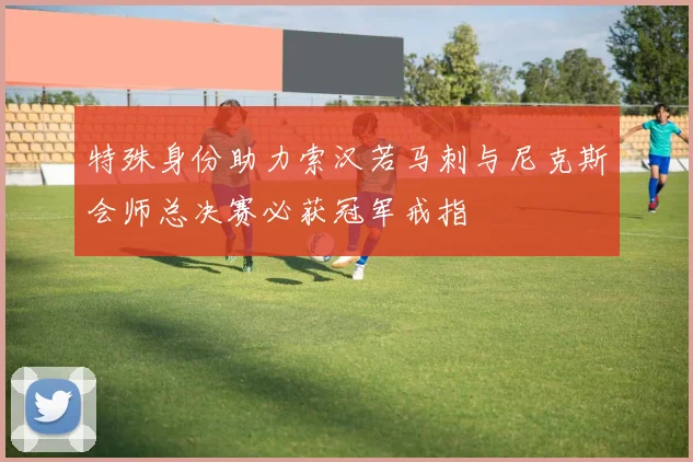 特殊身份助力索汉若马刺与尼克斯会师总决赛必获冠军戒指