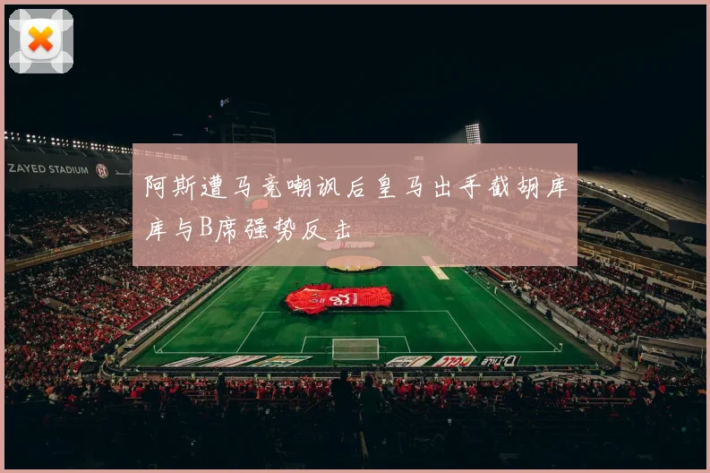 阿斯遭马竞嘲讽后皇马出手截胡库库与B席强势反击