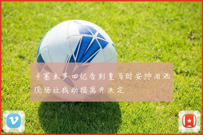 卡塞米罗回忆告别皇马时安帅泪洒现场让我动摇离开决定