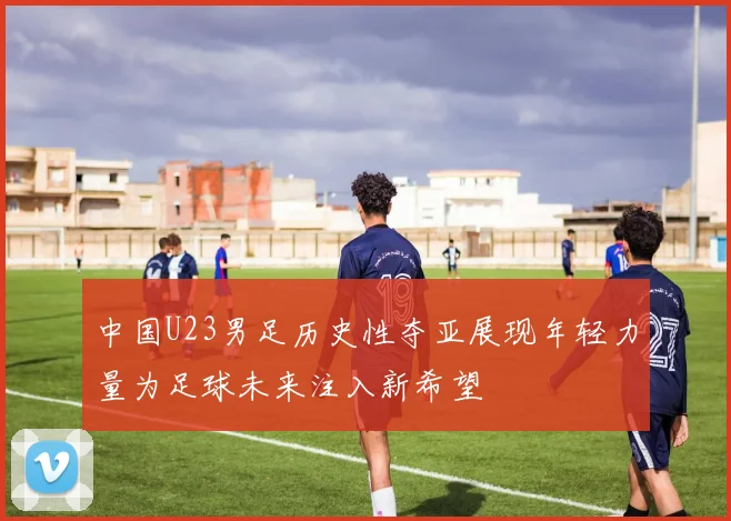 中国U23男足历史性夺亚展现年轻力量为足球未来注入新希望