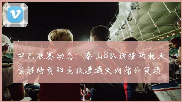 中乙联赛动态：泰山B队连续两轮未尝胜绩贵阳竞技遭遇失利蒲公英顽强战平