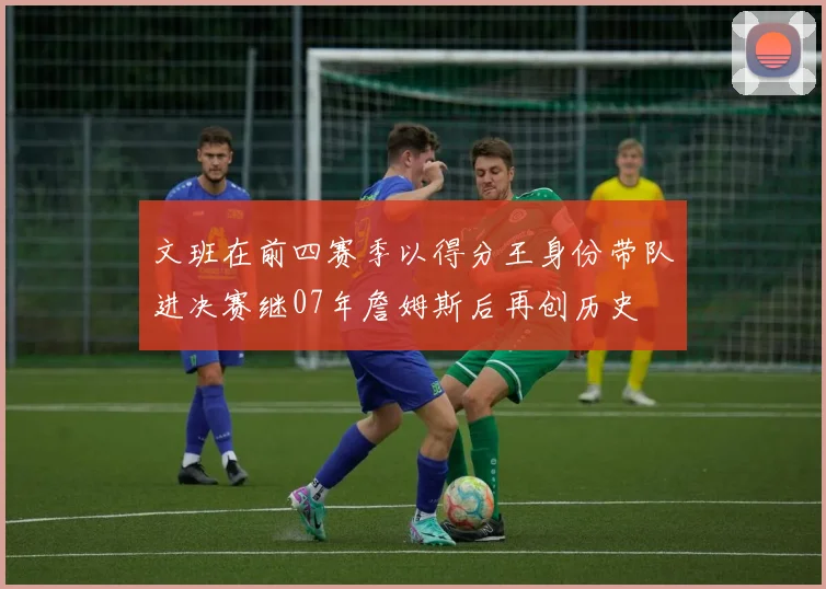 文班在前四赛季以得分王身份带队进决赛继07年詹姆斯后再创历史