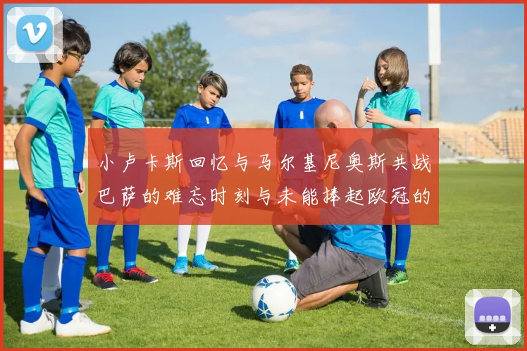小卢卡斯回忆与马尔基尼奥斯共战巴萨的难忘时刻与未能捧起欧冠的遗憾