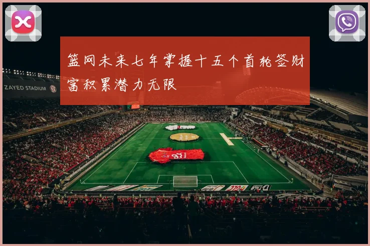 篮网未来七年掌握十五个首轮签财富积累潜力无限