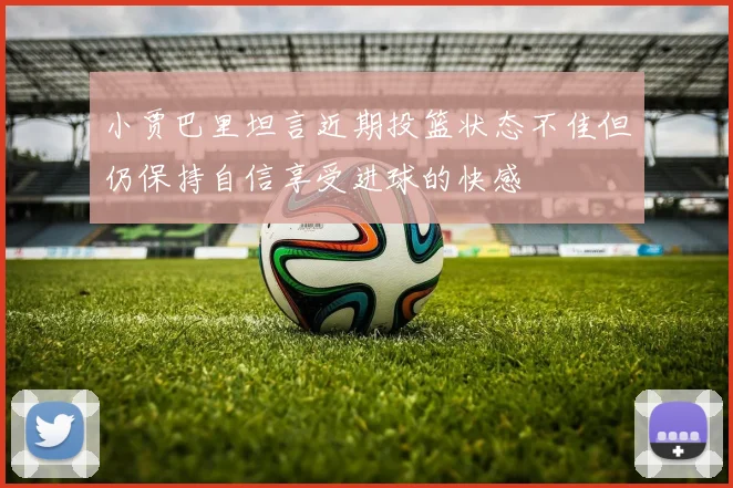小贾巴里坦言近期投篮状态不佳但仍保持自信享受进球的快感